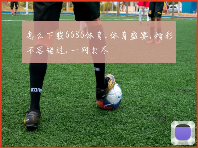 怎么下载6686体育,体育盛宴,精彩不容错过,一网打尽