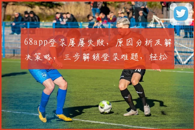 68app登录屡屡失败，原因分析及解决策略，三步解锁登录难题，轻松登录