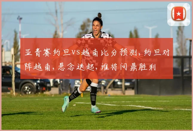 亚青赛约旦vs越南比分预测,约旦对阵越南,悬念迭起,谁将问鼎胜利